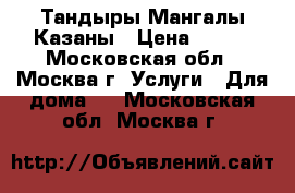 Тандыры Мангалы Казаны › Цена ­ 800 - Московская обл., Москва г. Услуги » Для дома   . Московская обл.,Москва г.